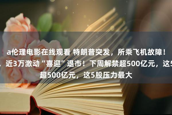 a伦理电影在线观看 特朗普突发，所乘飞机故障！抵偿近10%，近3万激动“喜迎”退市！下周解禁超500亿元，这5股压力最大