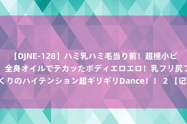 【DJNE-128】ハミ乳ハミ毛当り前！超極小ビキニでテンションアゲアゲ、全身オイルでテカッたボディエロエロ！乳フリ尻フリまくりのハイテンション超ギリギリDance！！ 2 【记载片】大抗战 第110集 鄂西来去