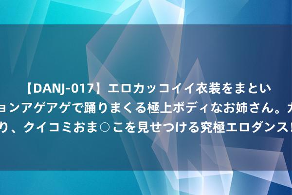 【DANJ-017】エロカッコイイ衣装をまとい、エグイポーズでテンションアゲアゲで踊りまくる極上ボディなお姉さん。ガンガンに腰を振り、クイコミおま○こを見せつける究極エロダンス！ 2 【记录片】大抗战 第106集 中条山构兵