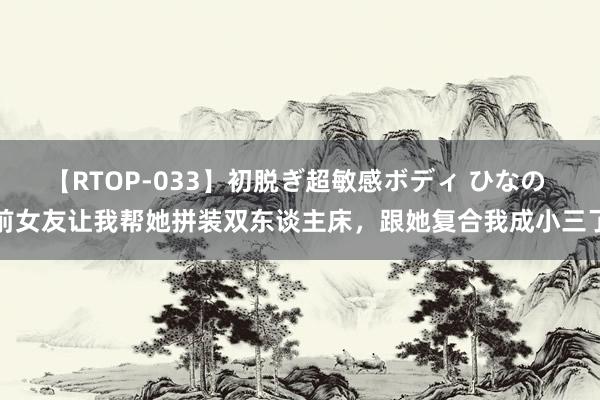 【RTOP-033】初脱ぎ超敏感ボディ ひなの 前女友让我帮她拼装双东谈主床，跟她复合我成小三了