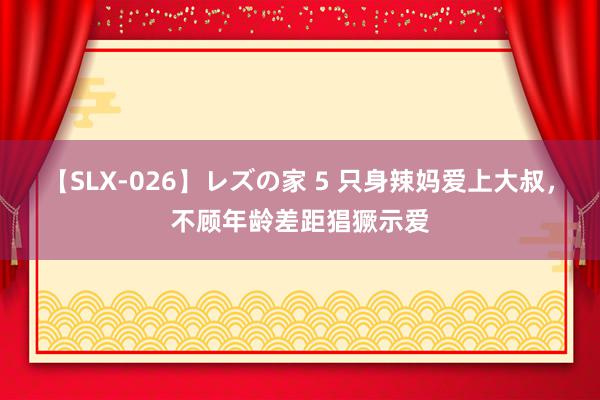 【SLX-026】レズの家 5 只身辣妈爱上大叔，不顾年龄差距猖獗示爱