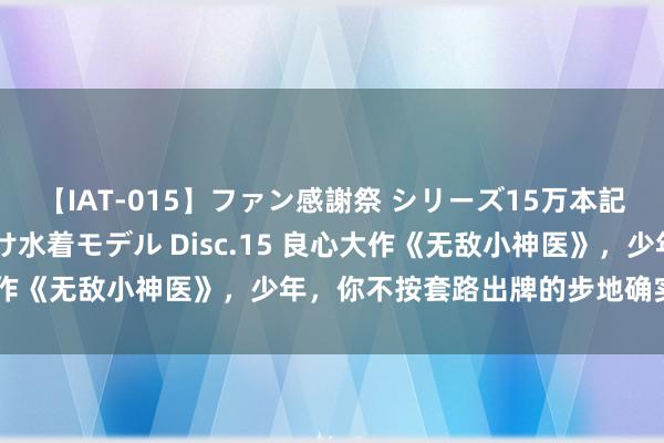 【IAT-015】ファン感謝祭 シリーズ15万本記念 これが噂の痙攣薬漬け水着モデル Disc.15 良心大作《无敌小神医》，少年，你不按套路出牌的步地确实很靓仔