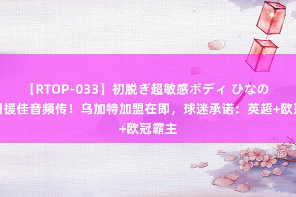 【RTOP-033】初脱ぎ超敏感ボディ ひなの 曼联引援佳音频传！乌加特加盟在即，球迷承诺：英超+欧冠霸主