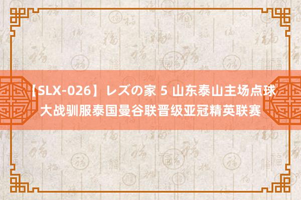 【SLX-026】レズの家 5 山东泰山主场点球大战驯服泰国曼谷联晋级亚冠精英联赛