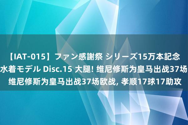 【IAT-015】ファン感謝祭 シリーズ15万本記念 これが噂の痙攣薬漬け水着モデル Disc.15 大腿! 维尼修斯为皇马出战37场欧战, 孝顺17球17助攻