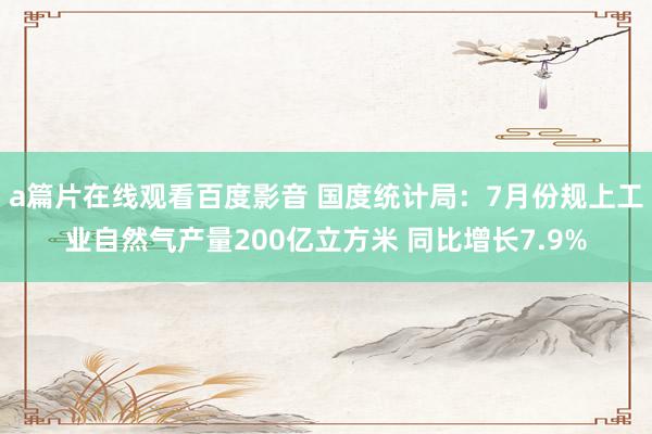 a篇片在线观看百度影音 国度统计局：7月份规上工业自然气产量200亿立方米 同比增长7.9%