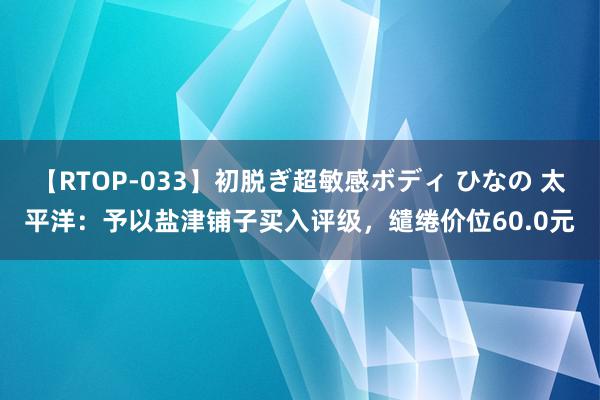 【RTOP-033】初脱ぎ超敏感ボディ ひなの 太平洋：予以盐津铺子买入评级，缱绻价位60.0元