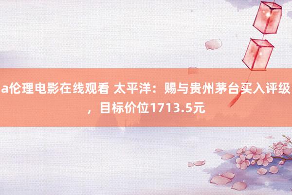 a伦理电影在线观看 太平洋：赐与贵州茅台买入评级，目标价位1713.5元