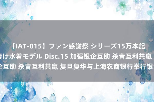 【IAT-015】ファン感謝祭 シリーズ15万本記念 これが噂の痙攣薬漬け水着モデル Disc.15 加强银企互助 杀青互利共赢 复旦复华与上海农商银行举行银企商酌会