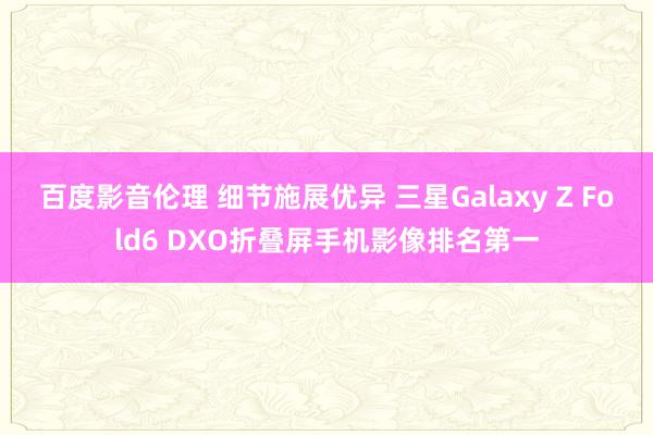 百度影音伦理 细节施展优异 三星Galaxy Z Fold6 DXO折叠屏手机影像排名第一