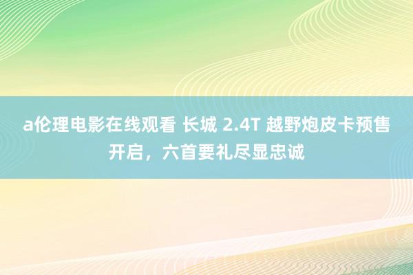 a伦理电影在线观看 长城 2.4T 越野炮皮卡预售开启，六首要礼尽显忠诚