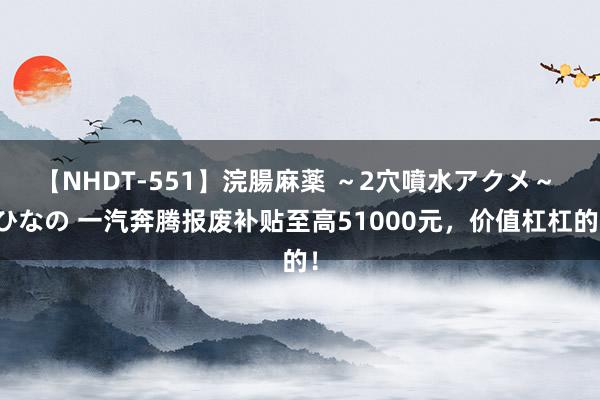 【NHDT-551】浣腸麻薬 ～2穴噴水アクメ～ ひなの 一汽奔腾报废补贴至高51000元，价值杠杠的！