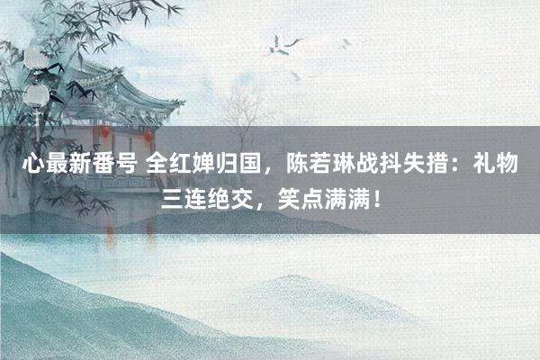 心最新番号 全红婵归国，陈若琳战抖失措：礼物三连绝交，笑点满满！