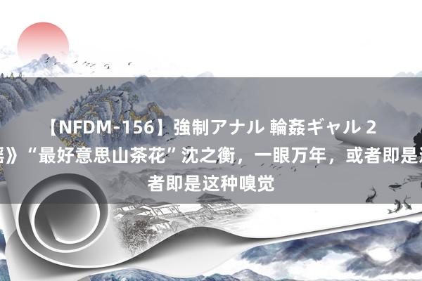 【NFDM-156】強制アナル 輪姦ギャル 2 《冰雪谣》“最好意思山茶花”沈之衡，一眼万年，或者即是这种嗅觉