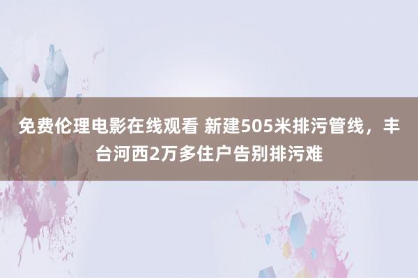 免费伦理电影在线观看 新建505米排污管线，丰台河西2万多住户告别排污难