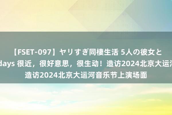 【FSET-097】ヤリすぎ同棲生活 5人の彼女と24時間セックスdays 很近，很好意思，很生动！造访2024北京大运河音乐节上演场面