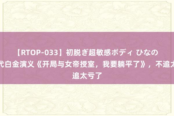 【RTOP-033】初脱ぎ超敏感ボディ ひなの 新一代白金演义《开局与女帝授室，我要躺平了》，不追太亏了