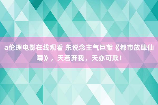 a伦理电影在线观看 东说念主气巨献《都市放肆仙尊》，天若弃我，天亦可欺！