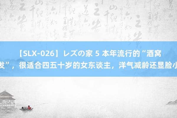 【SLX-026】レズの家 5 本年流行的“酒窝发”，很适合四五十岁的女东谈主，洋气减龄还显脸小