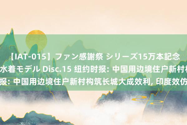 【IAT-015】ファン感謝祭 シリーズ15万本記念 これが噂の痙攣薬漬け水着モデル Disc.15 纽约时报: 中国用边境住户新村构筑长城大成效利, 印度效仿失败