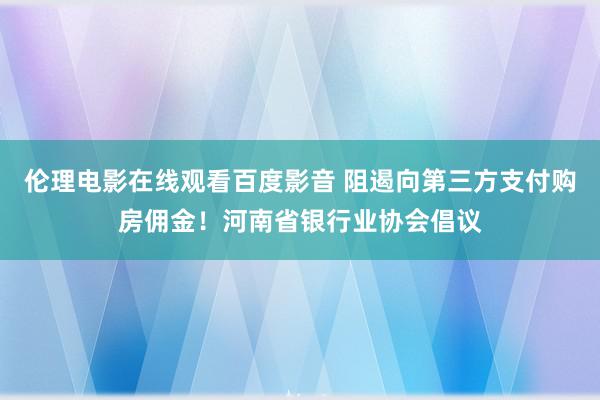 伦理电影在线观看百度影音 阻遏向第三方支付购房佣金！河南省银行业协会倡议