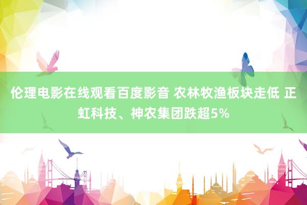 伦理电影在线观看百度影音 农林牧渔板块走低 正虹科技、神农集团跌超5%