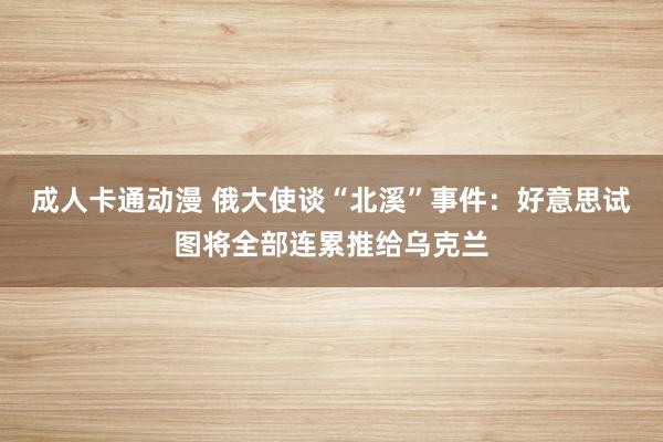 成人卡通动漫 俄大使谈“北溪”事件：好意思试图将全部连累推给乌克兰