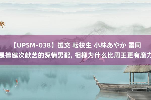 【UPSM-038】援交 転校生 小林あやか 雷同是檀健次献艺的深情男配, 相柳为什么比周王更有魔力