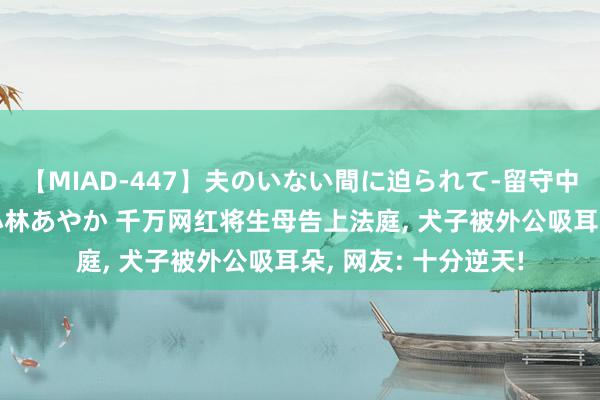 【MIAD-447】夫のいない間に迫られて-留守中に寝取られた私- 小林あやか 千万网红将生母告上法庭, 犬子被外公吸耳朵, 网友: 十分逆天!