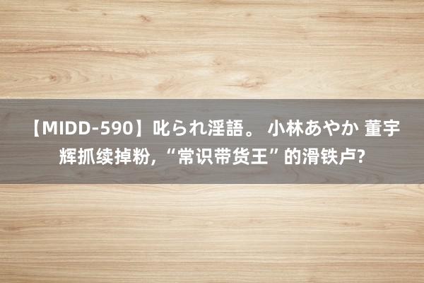 【MIDD-590】叱られ淫語。 小林あやか 董宇辉抓续掉粉, “常识带货王”的滑铁卢?