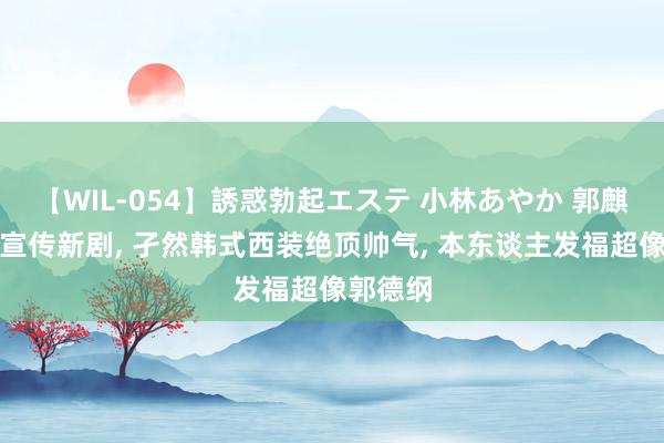 【WIL-054】誘惑勃起エステ 小林あやか 郭麒麟现身宣传新剧, 孑然韩式西装绝顶帅气, 本东谈主发福超像郭德纲