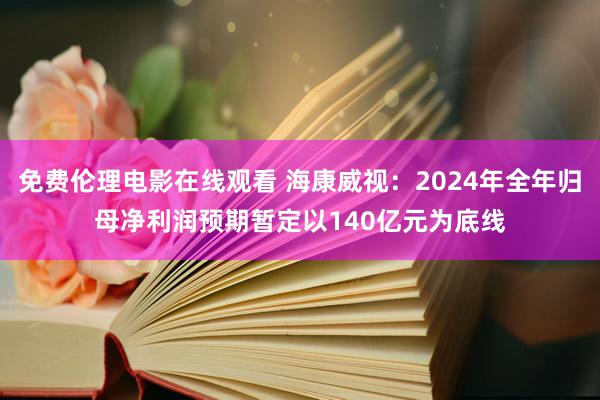 免费伦理电影在线观看 海康威视：2024年全年归母净利润预期暂定以140亿元为底线