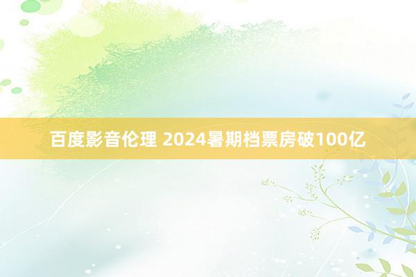 百度影音伦理 2024暑期档票房破100亿