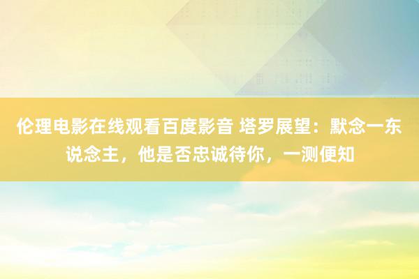 伦理电影在线观看百度影音 塔罗展望：默念一东说念主，他是否忠诚待你，一测便知