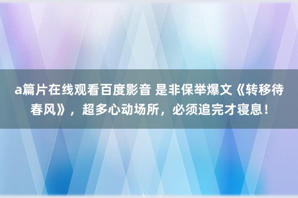 a篇片在线观看百度影音 是非保举爆文《转移待春风》，超多心动场所，必须追完才寝息！