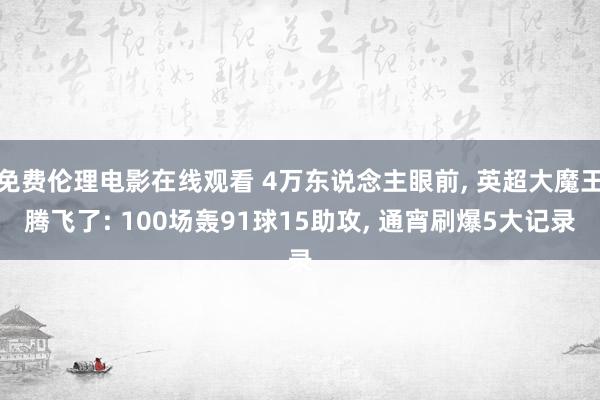 免费伦理电影在线观看 4万东说念主眼前, 英超大魔王腾飞了: 100场轰91球15助攻, 通宵刷爆5大记录