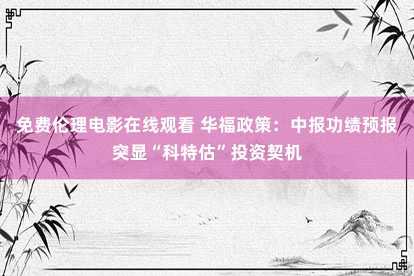 免费伦理电影在线观看 华福政策：中报功绩预报突显“科特估”投资契机