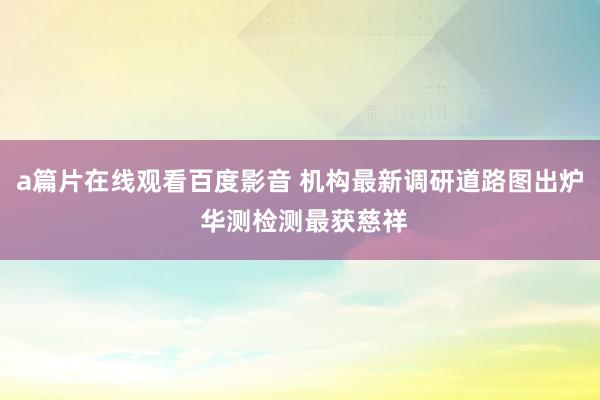 a篇片在线观看百度影音 机构最新调研道路图出炉 华测检测最获慈祥