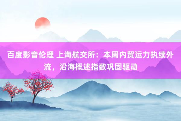 百度影音伦理 上海航交所：本周内贸运力执续外流，沿海概述指数巩固驱动