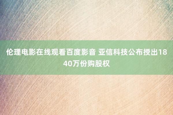 伦理电影在线观看百度影音 亚信科技公布授出1840万份购股权