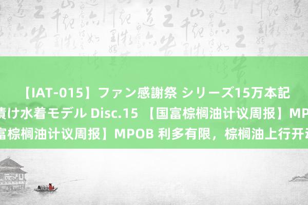 【IAT-015】ファン感謝祭 シリーズ15万本記念 これが噂の痙攣薬漬け水着モデル Disc.15 【国富棕榈油计议周报】MPOB 利多有限，棕榈油上行开动不及