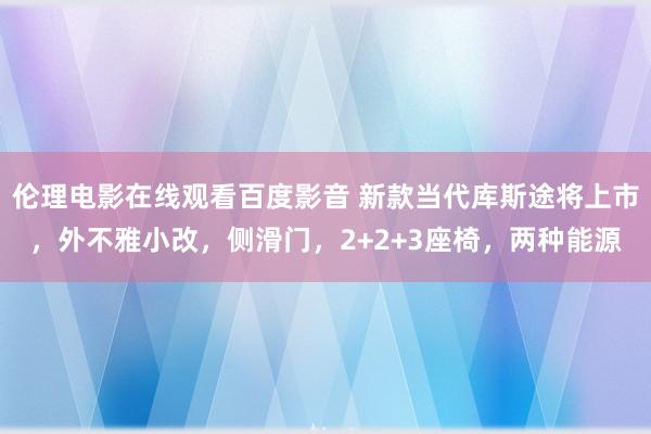 伦理电影在线观看百度影音 新款当代库斯途将上市，外不雅小改，侧滑门，2+2+3座椅，两种能源