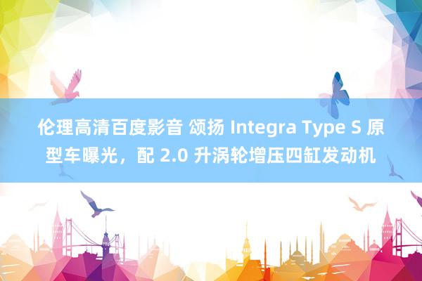 伦理高清百度影音 颂扬 Integra Type S 原型车曝光，配 2.0 升涡轮增压四缸发动机