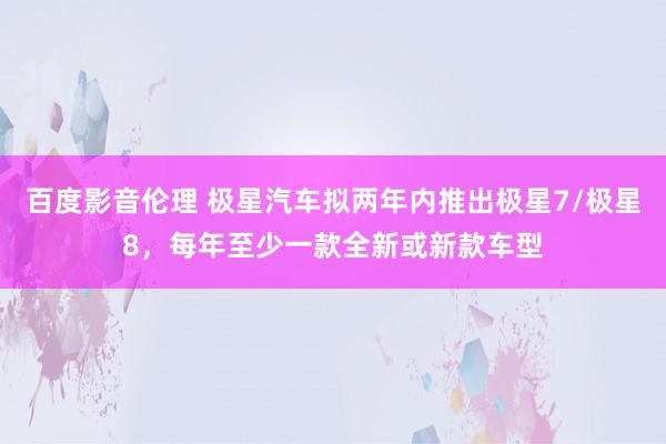 百度影音伦理 极星汽车拟两年内推出极星7/极星8，每年至少一款全新或新款车型