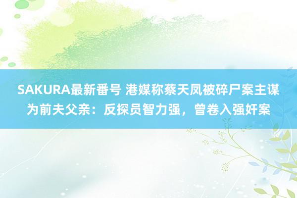 SAKURA最新番号 港媒称蔡天凤被碎尸案主谋为前夫父亲：反探员智力强，曾卷入强奸案