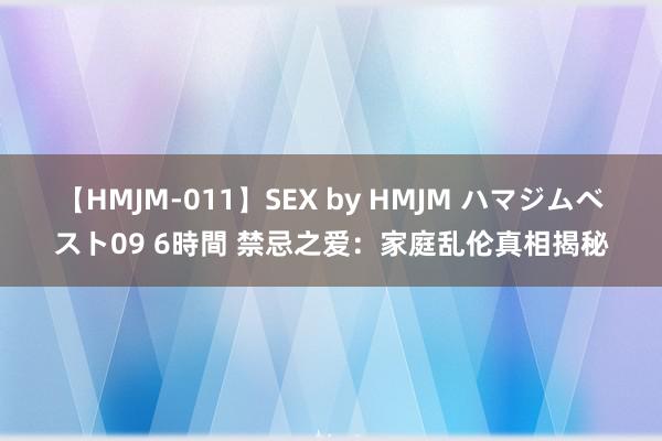 【HMJM-011】SEX by HMJM ハマジムベスト09 6時間 禁忌之爱：家庭乱伦真相揭秘