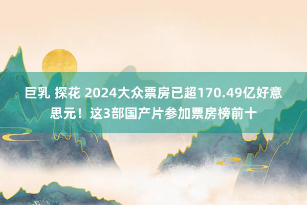 巨乳 探花 2024大众票房已超170.49亿好意思元！这3部国产片参加票房榜前十