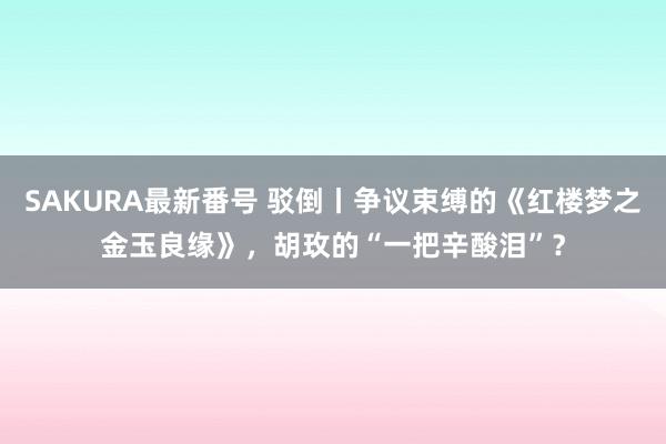 SAKURA最新番号 驳倒丨争议束缚的《红楼梦之金玉良缘》，胡玫的“一把辛酸泪”？