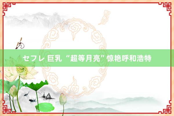 セフレ 巨乳 “超等月亮”惊艳呼和浩特