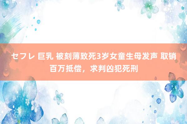 セフレ 巨乳 被刻薄致死3岁女童生母发声 取销百万抵偿，求判凶犯死刑